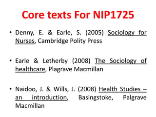 Core texts For NIP1725Denny, E. & Earle, S. (2005) Sociology for Nurses, Cambridge Polity PressEarle & Letherby (2008) The Sociology of healthcare, Plagrave MacmillanNaidoo, J. & Wills, J. (2008) Health Studies – an introduction, Basingstoke, Palgrave Macmillan