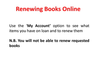 Renewing Books Online  	Use the ‘My Account’ option to see what items you have on loan and to renew them	N.B. You will not be able to renew requested books