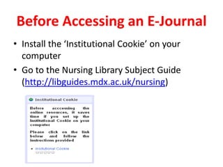 Before Accessing an E-JournalInstall the ‘Institutional Cookie’ on your computerGo to the Nursing Library Subject Guide (http://libguides.mdx.ac.uk/nursing)
