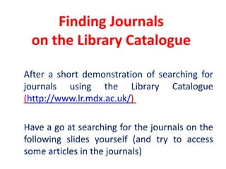 Finding Journals on the Library Catalogue	After a short demonstration of searching for journals using the Library Catalogue (http://www.lr.mdx.ac.uk/) 	Have a go at searching for the journals on the following slides yourself (and try to access some articles in the journals)