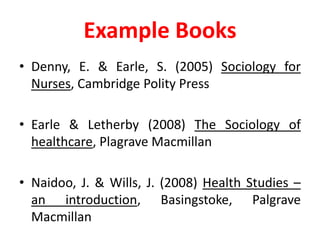 Example BooksDenny, E. & Earle, S. (2005) Sociology for Nurses, Cambridge Polity PressEarle & Letherby (2008) The Sociology of healthcare, Plagrave MacmillanNaidoo, J. & Wills, J. (2008) Health Studies – an introduction, Basingstoke, Palgrave Macmillan