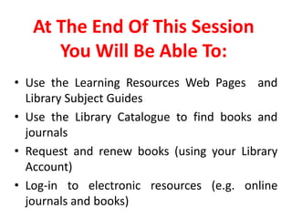 At The End Of This Session You Will Be Able To:Use the Learning Resources Web Pages  and Library Subject Guides Use the Library Catalogue to find books and journalsRequest and renew books (using your Library Account)Log-in to electronic resources (e.g. online journals and books)