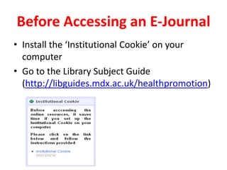 Before Accessing an E-JournalInstall the ‘Institutional Cookie’ on your computerGo to the Library Subject Guide (http://libguides.mdx.ac.uk/healthpromotion) 