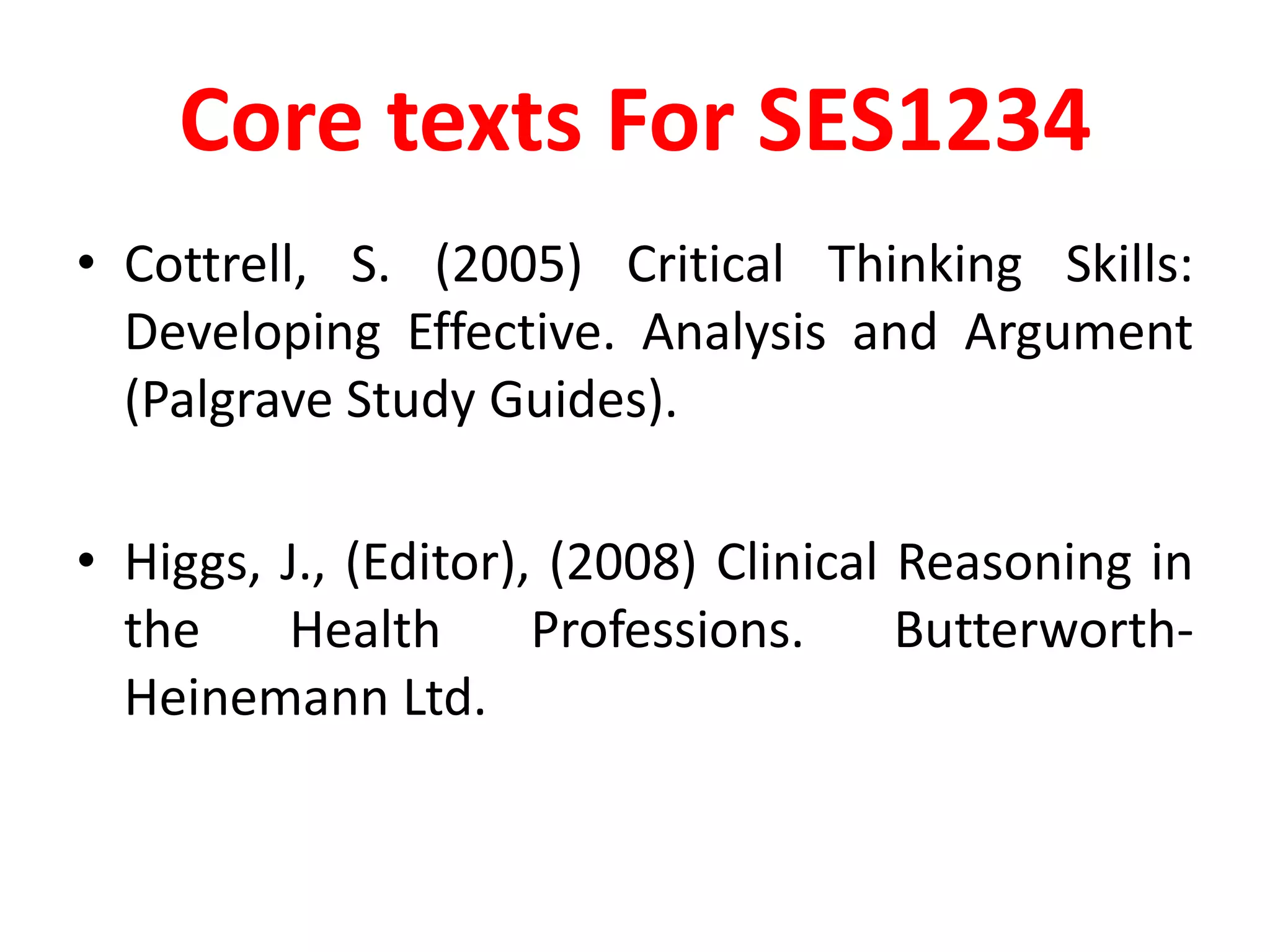 Core texts For SES1234Cottrell, S. (2005) Critical Thinking Skills: Developing Effective. Analysis and Argument (Palgrave Study Guides).Higgs, J., (Editor), (2008) Clinical Reasoning in the Health Professions. Butterworth-Heinemann Ltd.