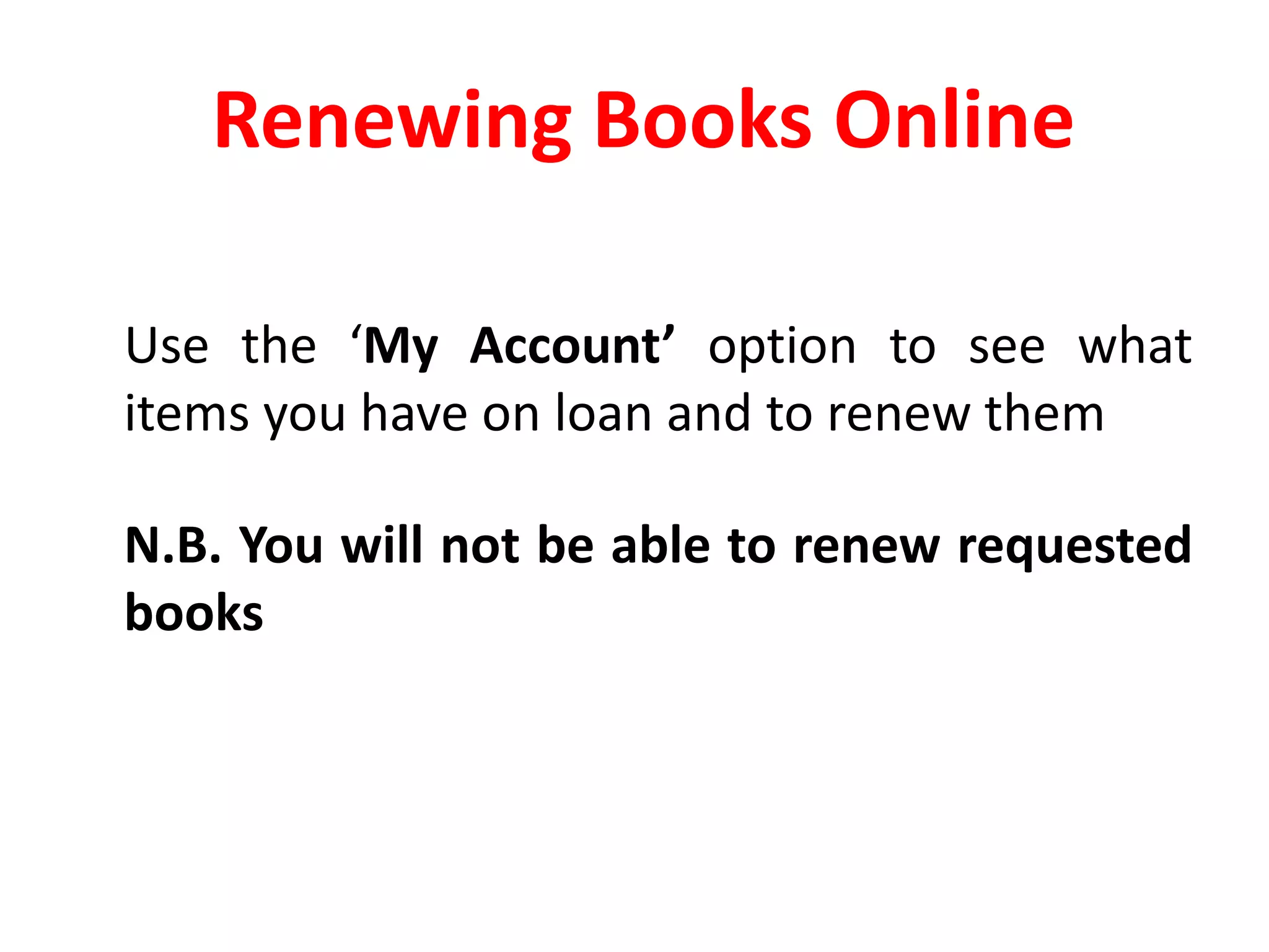 Renewing Books Online  	Use the ‘My Account’ option to see what items you have on loan and to renew them	N.B. You will not be able to renew requested books
