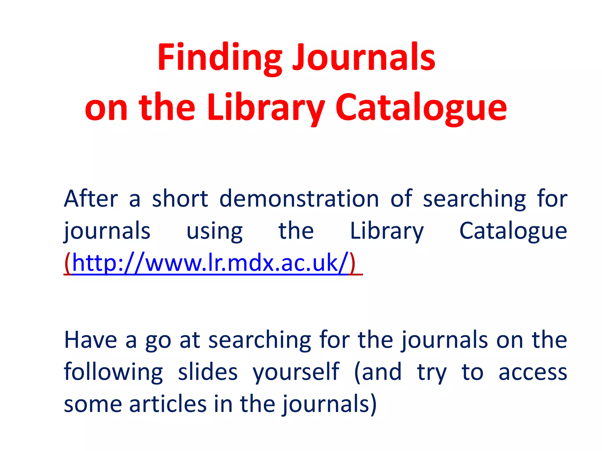 Finding Journals on the Library Catalogue	After a short demonstration of searching for journals using the Library Catalogue (http://www.lr.mdx.ac.uk/) 	Have a go at searching for the journals on the following slides yourself (and try to access some articles in the journals)