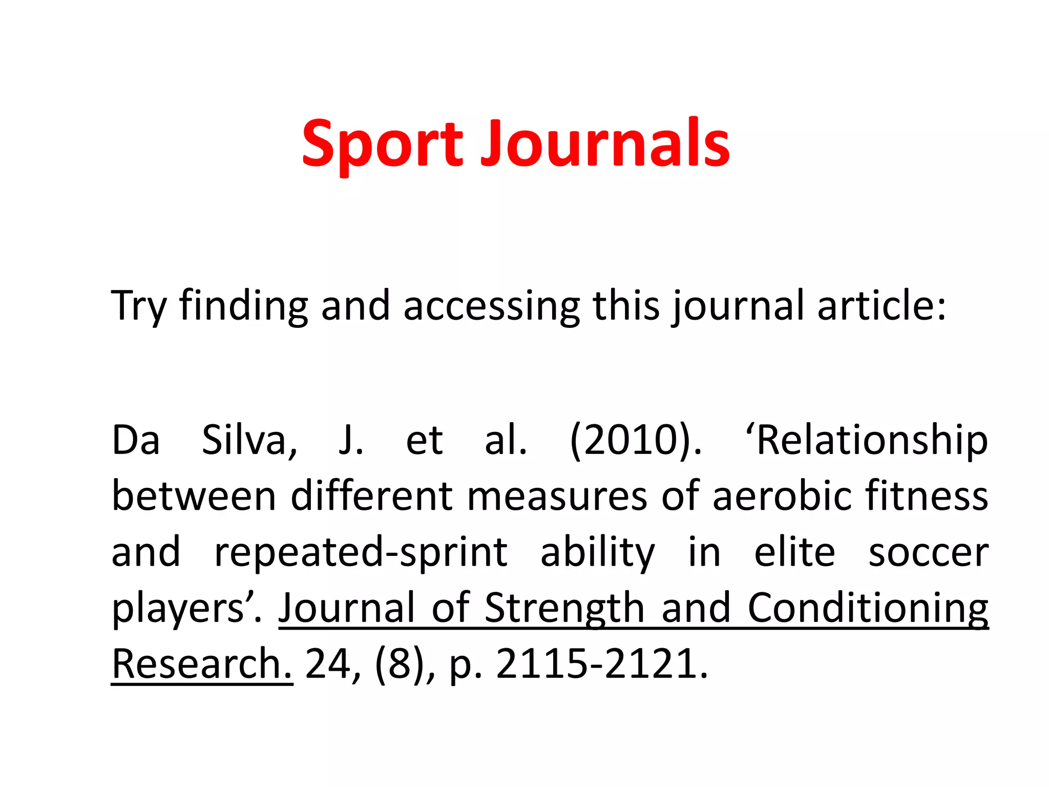 Sport Journals	Try finding and accessing this journal article:Da Silva, J. et al. (2010). ‘Relationship between different measures of aerobic fitness and repeated-sprint ability in elite soccer players’. Journal of Strength and Conditioning Research. 24, (8), p. 2115-2121.