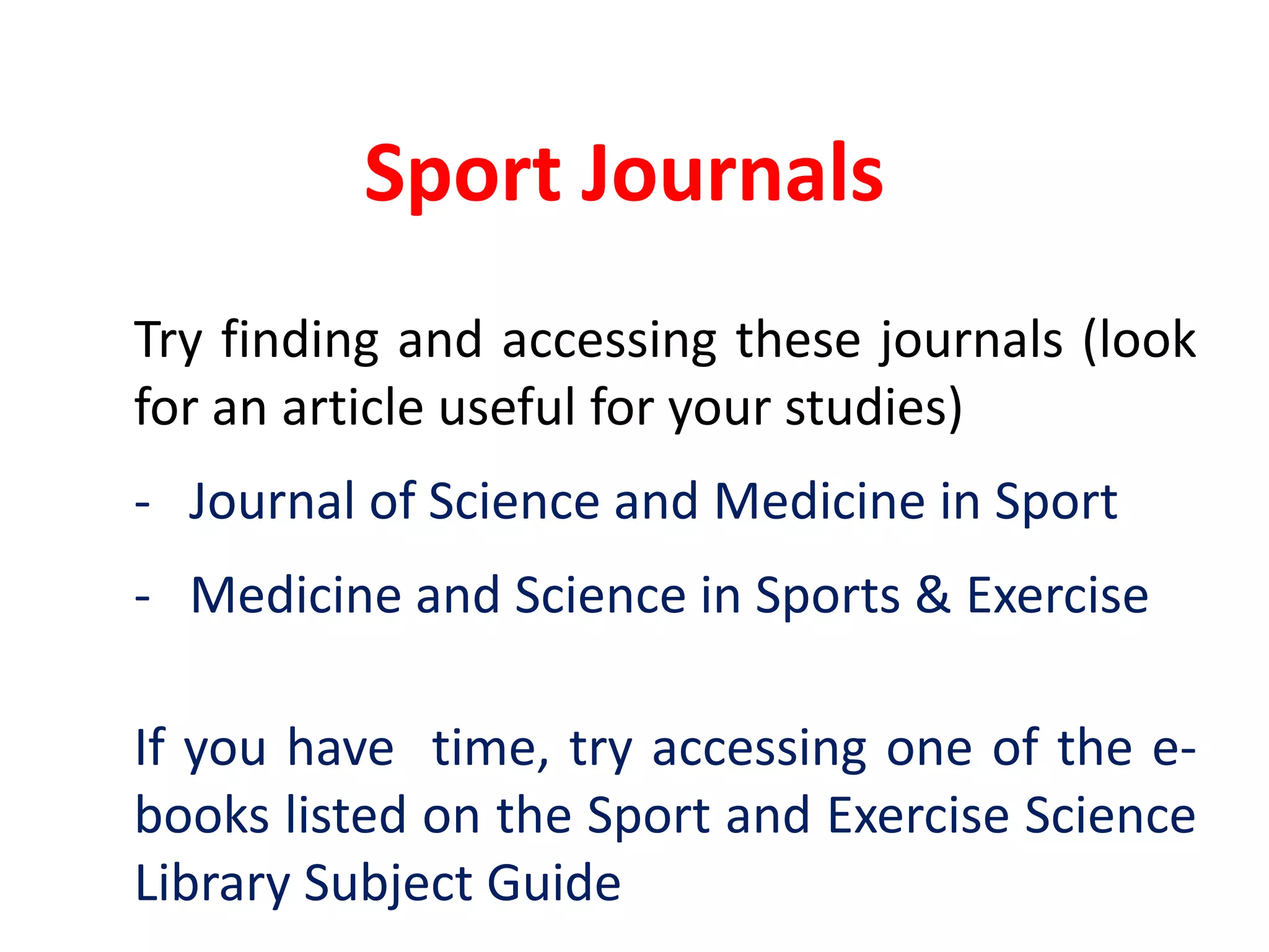 Sport Journals	Try finding and accessing these journals (look for an article useful for your studies)	-	Journal of Science and Medicine in Sport	-	Medicine and Science in Sports & Exercise	If you have  time, try accessing one of the e-books listed on the Sport and Exercise Science Library Subject Guide