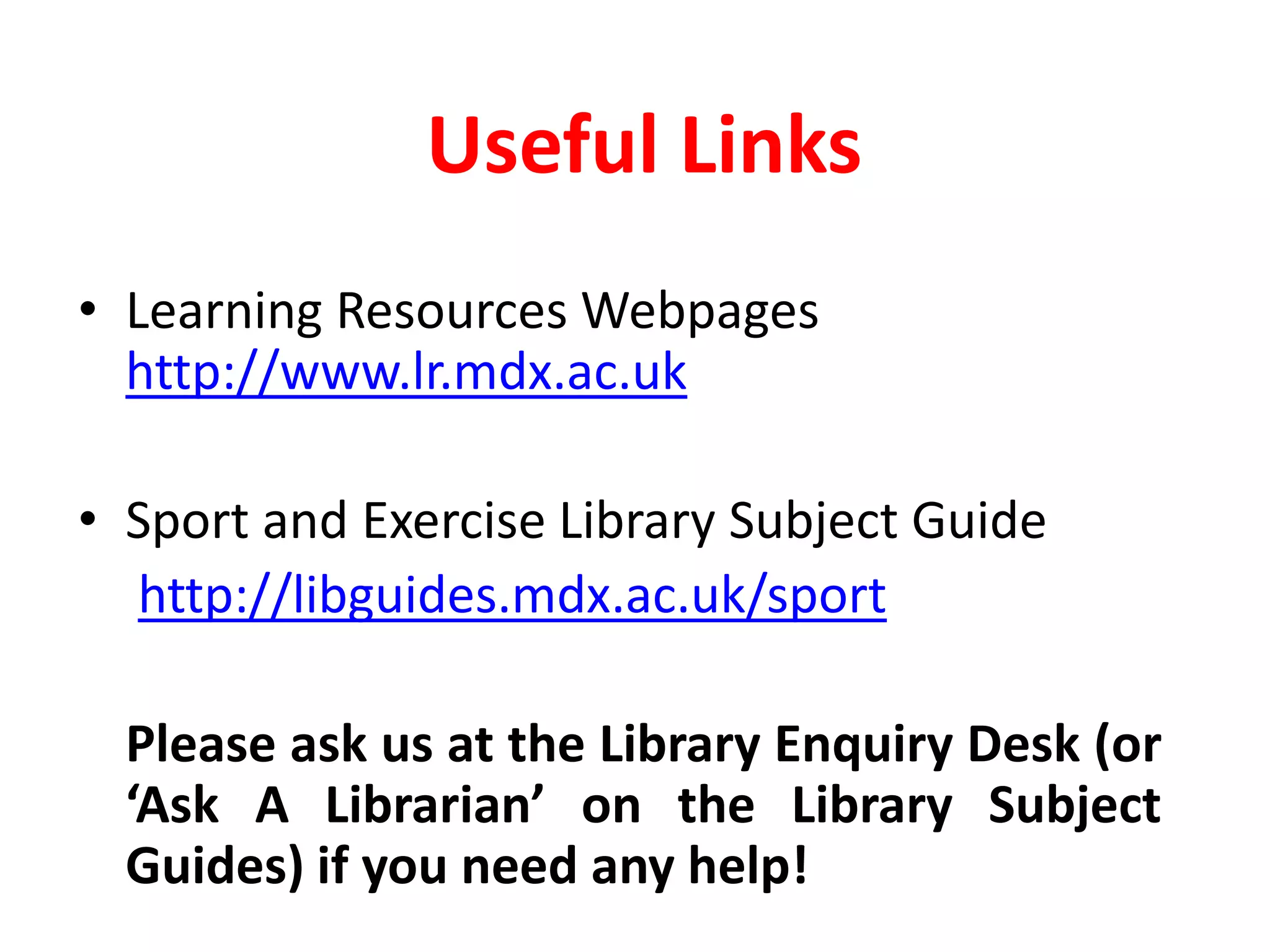 Useful LinksLearning Resources Webpages http://www.lr.mdx.ac.uk Sport and Exercise Library Subject Guidehttp://libguides.mdx.ac.uk/sportPlease ask us at the Library Enquiry Desk (or ‘Ask A Librarian’ on the Library Subject Guides) if you need any help!