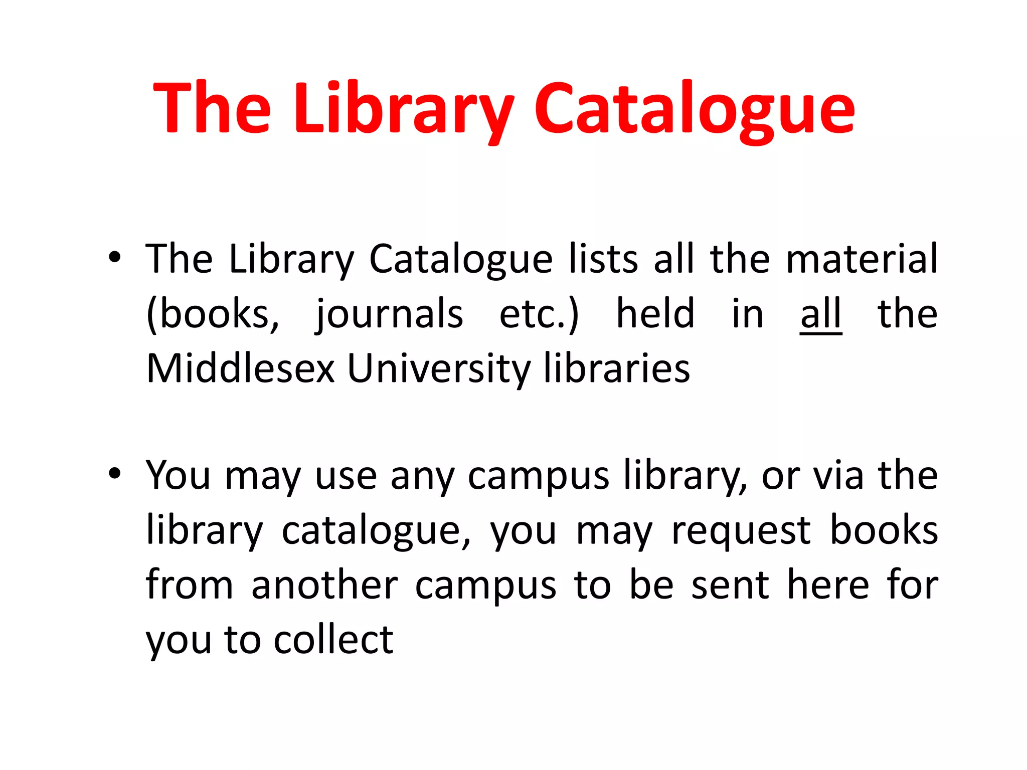 The Library CatalogueThe Library Catalogue lists all the material (books, journals etc.) held in all the Middlesex University librariesYou may use any campus library, or via the library catalogue, you may request books from another campus to be sent here for you to collect
