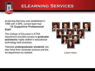 eLearning Services


eLearning Services was established in
1998 with 4 SPS, current team has
    10 Supportive Professional
Staff.
The College of Education’s ETRA
department provides access to graduate
assistants highly skilled in educational
technology best practices.
Talented undergraduate students are
also hired from computer science and the
art department as needed.                  Learn more
 