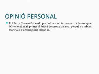 OPINIÓ PERSONAL
El llibre m’ha agradat molt, per què es molt interessant, sobretot quan
l’Oriol es fa mal, primer al braç i desprès a la cama, perquè no sabia si
moriria o si aconseguiria salvar-se.
 