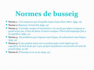  Norma 1: Cal comprovar que l’ampolla tingui el pas d’aire obert. (pàg. 23)
 Norma 2: Repassar el material. (pàg. 23)
 Norma 3: Controlar sempre el manòmetre, i en cas de que algun company es
quedi sense aire, li hem de donar el nostre octopus i l’hem d’acompanyar fins a
la superfície. (pàg. 24)
 Norma 4: Els problemes que tinguem sota l’aigua, els solucionem sota l’aigua.
(pàg. 25)
 Norma 5: Si ens quedem sense aire no podem pujar molt ràpid cap a la
superfície, ho hem de fer poc a poc perquè els pulmons s’acostumin al canvi de
pressió.(pàg. 25-26)
 Norma 6: El busseig no és un joc.(pàg. 43)
Normes de busseig
 