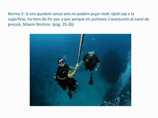 Norma 5: Si ens quedem sense aire no podem pujar molt ràpid cap a la
superfície, ho hem de fer poc a poc perquè els pulmons s’acostumin al canvi de
pressió. Màxim 9m/min. (pàg. 25-26)
 