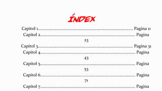 Índex
Capítol 1.................................................................................... Pagina 11
Capítol 2.................................................................................... Pagina
23
Capítol 3.................................................................................... Pagina 31
Capítol 4.................................................................................... Pagina
43
Capítol 5.................................................................................... Pagina
53
Capítol 6.................................................................................... Pagina
71
Capítol 7.................................................................................... Pagina
 