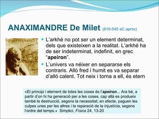 ANAXIMANDRE De Milet  (610-545 aC aprox) L’arkhé no pot ser un element determinat, dels que existeixen a la realitat. L’arkhé ha de ser indeterminat, indefinit, en grec “ apeiron ”. L’univers va néixer en separarse els contraris. Allò fred i humit es va separar d’allò calent. Tot neix i torna a ell, és etern «El principi i element de totes les coses és l’ apeiron ... Ara bé, a partir d’on hi ha generació per a les coses, cap allà es produeix també la destrucció, segons la necessitat; en efecte, paguen les culpes unes per les altres i la reparació de la injustícia, segons l’ordre del temps.»  Simplici,  Física  24, 13-20 