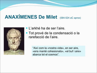 ANAXÍMENES De  Milet  (584-524 aC aprox) L’arkhé ha de ser l’aire. Tot prové de la condensació o la rarefacció de l’aire. “ Així com la «nostra vida», en ser aire, «ens manté cohesionats», «el buf i aire» abarca tot el cosmos”. 
