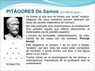 PITÀGORES De Samos  (572-496 aC aprox. ) Va fundar el que avui en diríem una “secta” místico-religiosa. Els seus membres anaven aprenent per fases els secrets matemàtics de l’univers. Als més avançats se’ls proporcionava el coneixement d’un poliedre regular que tothom desconeixia: el dodecaedre (veure pantalla següent). L’univers és formulable matemàticament, és més, l’arkhé de les coses són els nombres.  Principi formal . Pels pitagòrics el número 1 és un punt a l’espai, “existeix”, per tant, totes les coses estan compostes de nombres. 2 punts formen una línia, 3 una figura plana i 4 un volum. També creien en la transmigració de les ànimes o  metempsicosi . Importància de la purificació amb el coneixement. TETRACTYS 