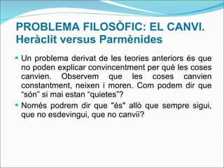 PROBLEMA FILOSÒFIC: EL CANVI. Heràclit versus Parmènides Un problema derivat de les teories anteriors és que no poden explicar convincentment per què les coses canvien. Observem que les coses canvien constantment, neixen i moren. Com podem dir que “són” si mai estan “quietes”? Només podrem dir que "és" allò que sempre sigui, que no esdevingui, que no canviï?  
