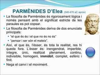 PARMÈNIDES D’Elea  (540-470 aC aprox) La filosofia de Parmènides és rigorosament lògica i només pensant amb el significat estricte de les paraules es pot copsar. La filosofia de Parmènides deriva de dos enunciats principals: “ el que és és i el que no és no és” “ pensar i ser són el mateix”. Així, el que és, l’ésser, és tota la realitat, res hi queda fora. L’ésser és: inengendrat, imperible, íntegre, únic, realitzat plenament, continu, indivisible, homogeni,  immòbil , complet, esfèric i finit. Nega el canvi i el moviment. 