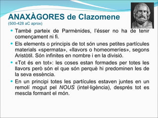 ANAXÀGORES  de Clazomene  (500-428 aC aprox) També parteix de Parmènides, l’ésser no ha de tenir començament ni fi. Els elements o principis de tot són unes petites partícules materials «spermata», «llavors o homeomeríes», segons Aristòtil. Són infinites en nombre i en la divisió. «Tot és en tot»: les coses estan formades per totes les llavors però són el que són perquè hi predominen les de la seva essència. En un principi totes les partícules estaven juntes en un remolí mogut pel  NOUS  (intel·ligència), després tot es mescla formant el món. 