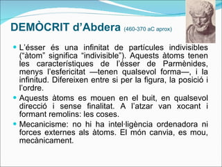 DEMÒCRIT d’Abdera  (460-370 aC aprox) L’ésser és una infinitat de partícules indivisibles (“àtom” significa “indivisible”). Aquests àtoms tenen les característiques de l’ésser de Parmènides, menys l’esfericitat —tenen qualsevol forma—, i la infinitud. Difereixen entre si per la figura, la posició i l’ordre. Aquests àtoms es mouen en el buit, en qualsevol direcció i sense finalitat. A l’atzar van xocant i formant remolins: les coses.  Mecanicisme: no hi ha intel·ligència ordenadora ni forces externes als àtoms. El món canvia, es mou, mecànicament. 