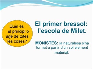 El primer bressol:  l’escola de Milet. MONISTES:  la naturalesa s’ha format a partir d’un sol element material . Quin és  el principi o arjé  de totes les coses? 