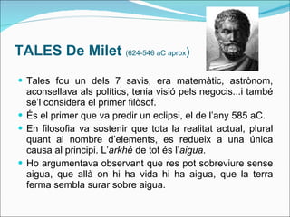 TALES De Milet  (624-546 aC aprox ) Tales fou un dels 7 savis, era matemàtic, astrònom, aconsellava als polítics, tenia visió pels negocis...i també se’l considera el primer filòsof. És el primer que va predir un eclipsi, el de l’any 585 aC. En filosofia va sostenir que tota la realitat actual, plural quant al nombre d’elements, es redueix a una única causa al principi. L’ arkhé  de tot és l’ aigua . Ho argumentava observant que res pot sobreviure sense aigua, que allà on hi ha vida hi ha aigua, que la terra ferma sembla surar sobre aigua. 