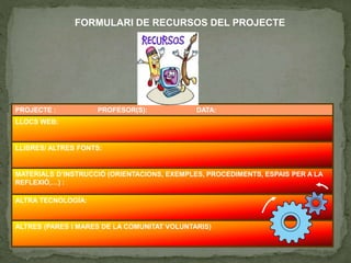 PROJECTE : PROFESOR(S): DATA:
LLOCS WEB:
LLIBRES/ ALTRES FONTS:
MATERIALS D’INSTRUCCIÓ (ORIENTACIONS, EXEMPLES, PROCEDIMENTS, ESPAIS PER A LA
REFLEXIÓ,…) :
ALTRA TECNOLOGÍA:
ALTRES (PARES I MARES DE LA COMUNITAT VOLUNTARIS)
FORMULARI DE RECURSOS DEL PROJECTE
 