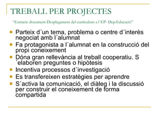 TREBALL PER PROJECTES   “Extracte document Desplegament del currículum a l´EP- Dep.Educació” Parteix d´un tema, problema o centre d´interès negociat amb l´alumnat Fa protagonista a l´alumnat en la construcció del propi coneixement Dóna gran rellevància al treball cooperatiu. S´elaboren preguntes o hipòtesis Incentiva processos d´investigació Es transfereixen estratègies per aprendre S´activa la comunicació, el diàleg i la discussió per construir el coneixement de forma compartida 