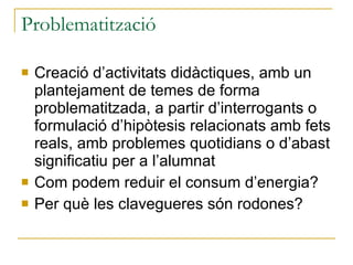 Problematització Creació d’activitats didàctiques, amb un plantejament de temes de forma problematitzada, a partir d’interrogants o formulació d’hipòtesis relacionats amb fets reals, amb problemes quotidians o d’abast significatiu per a l’alumnat Com podem reduir el consum d’energia? Per què les clavegueres són rodones? 