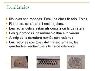 Evidències No totes són rodones. Fem una classificació. Fotos. Rodones, quadrades i rectangulars. Les rectangulars estan als costats de la carretera Les quadrades i les rodones estan a la vorera Al mig de la carretera només són rodones Les rodones són totes del mateix tamany, les quadrades i rectangulars hi ha de diferents 