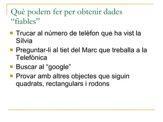Què podem fer per obtenir dades “fiables” Trucar al número de telèfon que ha vist la Sílvia Preguntar-li al tiet del Marc que treballa a la Telefònica Buscar al “google” Provar amb altres objectes que siguin quadrats, rectangulars i rodons 