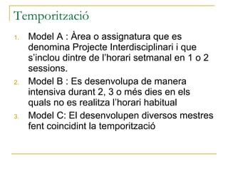 Temporització Model A : Àrea o assignatura que es denomina Projecte Interdisciplinari i que s’inclou dintre de l’horari setmanal en 1 o 2 sessions. Model B : Es desenvolupa de manera intensiva durant 2, 3 o més dies en els quals no es realitza l’horari habitual Model C: El desenvolupen diversos mestres fent coincidint la temporització 