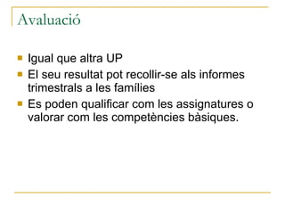 Avaluació Igual que altra UP El seu resultat pot recollir-se als informes trimestrals a les famílies Es poden qualificar com les assignatures o valorar com les competències bàsiques. 