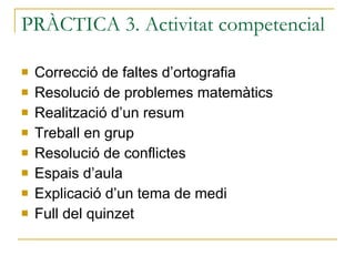 PRÀCTICA 3. Activitat competencial Correcció de faltes d’ortografia Resolució de problemes matemàtics Realització d’un resum Treball en grup Resolució de conflictes Espais d’aula Explicació d’un tema de medi Full del quinzet 