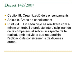 Decret 142/2007 Capítol III. Organització dels ensenyaments Article 9. Àrees de coneixement Punt 9.4… En cada cicle es realitzarà com a mínim un treball o projecte interdisciplinari de caire competencial sobre un aspecte de la realitat, amb activitats que requereixin l’aplicació de coneixements de diverses àrees. 