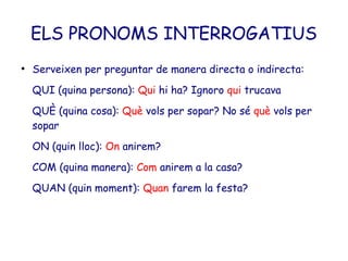 ELS PRONOMS INTERROGATIUS
●
    Serveixen per preguntar de manera directa o indirecta:
    QUI (quina persona): Qui hi ha? Ignoro qui trucava
    QUÈ (quina cosa): Què vols per sopar? No sé què vols per
    sopar
    ON (quin lloc): On anirem?
    COM (quina manera): Com anirem a la casa?
    QUAN (quin moment): Quan farem la festa?
 