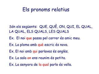 Els pronoms relatius


Són els següents: QUE, QUÈ, ON, QUI, EL QUAL,
LA QUAL, ELS QUALS, LES QUALS
Ex. El noi que passa pel carrer és amic meu.
Ex. La ploma amb què escric és nova.
Ex. El noi amb qui parlaves és anglès.
Ex. La sala on ens reunim és petita.
Ex. La senyora de la qual parlo és vella.
 