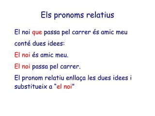 Els pronoms relatius

El noi que passa pel carrer és amic meu
conté dues idees:
El noi és amic meu.
El noi passa pel carrer.
El pronom relatiu enllaça les dues idees i
substitueix a “el noi”
 