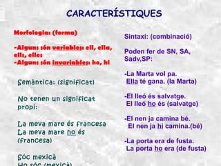 CARACTERÍSTIQUES

Morfologia: (forma)
                                    Sintaxi: (combinació)
-Alguns són variables: ell, ella,
                                    Poden fer de SN, SA,
ells, elles
                                    Sadv,SP:
-Alguns són invariables: ho, hi
                                    -La Marta vol pa.
 Semàntica: (significat)             Ella té gana. (la Marta)

 No tenen un significat             -El lleó és salvatge.
                                     El lleó ho és (salvatge)
 propi:
                                    -El nen ja camina bé.
 La meva mare és francesa            El nen ja hi camina.(bé)
 La meva mare ho és
 (francesa)                         -La porta era de fusta.
                                     La porta ho era (de fusta)
 Sóc mexicà
 