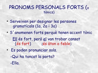 PRONOMS PERSONALS FORTS (o
                      tònics)

●
    Serveixen per designar les persones
     gramaticals (1a, 2a i 3a)
●
    S´anomenen forts perquè tenen accent tònic
     Ell és fort, però el van trobar cansat
      (és fort)       (és àton o feble)
●
    Es poden pronunciar sols.
    -Qui ha tancat la porta?
    -Ella.
 