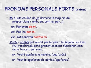PRONOMS PERSONALS FORTS                            (o tònics)


●
    Mi s´usa en lloc de jo darrere la majoria de
     preposicions ( amb, en, contra, per...)
     ex. Parlaven de mi.
     ex. Fes-ho per mi.
     ex. Tots anaven contra mi.
●
    Vostè i vostès pel sentit pertanyen a la segona persona
      (tu, vosaltres), però gramaticalment funcionen com
      de la tercera persona.
     ex. Vostè agafarà la maleta. (agafaràs)
     ex. Vostès agafaran els abrics.(agafareu)
 