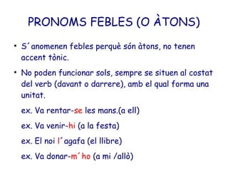 PRONOMS FEBLES (O ÀTONS)
●
    S´anomenen febles perquè són àtons, no tenen
    accent tònic.
●
    No poden funcionar sols, sempre se situen al costat
    del verb (davant o darrere), amb el qual forma una
    unitat.
    ex. Va rentar-se les mans.(a ell)
    ex. Va venir-hi (a la festa)
    ex. El noi l´agafa (el llibre)
    ex. Va donar-m´ho (a mi /allò)
 