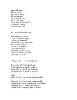 seduce a la idea,
dilo como sea,
antes que se pierda,
dale más cuerda,
escribelo de repente,
que lo lea la gente.
En un rapto de inspiración,
Que suene a canción,
Acorde a tu corazón.
9. La flecha entera de cupido.
Aún conservo del olvido,
La flecha entera de cupido.
Conozco las tormentas,
Son más de las que me cuentas.
Por los cuatro vientos,
Veo venir los cuentos.
En mi séptimo cielo,
Hay almohadas por el suelo,
Donde encontrarás consuelo,
Veras hadas en vuelo.
10. Bienvenidos a la fiesta de disfraces.
Bienvenidos a la fiesta de disfraces.
Podrás elegir tu voz tras los antifaces,
Busca quien se esconde tras las frases,
Hay quien busca la guerra en las paces.
Nudo.
Iban a salir de noche pero me quede dormido.
Iban a salir de noche pero me quede dormido.
Uso mis frases hechas para escuchar miss alaridos.
Para llegar hasta el fondo de los abismos,
Para sacarme los trajes que hice yo mismo.
 
