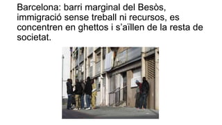 Barcelona: barri marginal del Besòs,
immigració sense treball ni recursos, es
concentren en ghettos i s’aïllen de la resta de
societat.
 