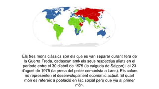 Els tres mons clàssics són els que es van separar durant l'era de
la Guerra Freda, cadascun amb els seus respectius aliats en el
període entre el 30 d'abril de 1975 (la caiguda de Saigon) i el 23
d'agost de 1975 (la presa del poder comunista a Laos). Els colors
no representen el desenvolupament econòmic actual. El quart
món es refereix a població en risc social però que viu al primer
món.
 