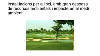 Instal·lacions per a l’oci, amb gran despesa
de recursos ambientals i impacte en el medi
ambient.
 