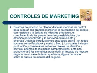 CONTROLES DE MARKETING Estamos en proceso de planear distintas medidas de control para superar con grandes márgenes la satisfacción del cliente con respecto a la calidad de nuestros productos, el cumplimiento de los plazos de entrega establecidos , la atención personalizada y la conexión entre cliente y empresa .Además introduciremos encuestas online ( en redes sociales como Facebook y nuestro Blog ). Las cuales incluyen puntuación y comentarios sobre los niveles de atención y servicio, además de los plazos comprometidos. Esto nos proporcionará los elementos para medir el impacto de nuestro negocio en el  caso de tener que hacer alguna corrección sobre la puesta en marcha del negocio. 