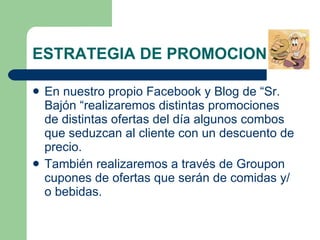 ESTRATEGIA DE PROMOCION  En nuestro propio Facebook y Blog de “Sr. Bajón “realizaremos distintas promociones de distintas ofertas del día algunos combos que seduzcan al cliente con un descuento de precio. También realizaremos a través de Groupon cupones de ofertas que serán de comidas y/o bebidas . 